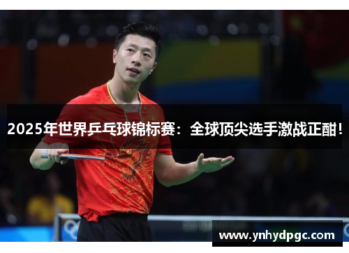 2025年世界乒乓球锦标赛：全球顶尖选手激战正酣！